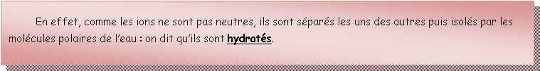 Zone de Texte: 	En effet, comme les ions ne sont pas neutres, ils sont spars les uns des autres puis isols par les molcules polaires de leau : on dit quils sont hydrats.