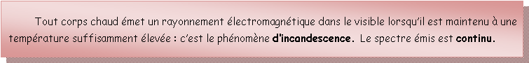 Zone de Texte: 	Tout corps chaud émet un rayonnement électromagnétique dans le visible lorsqu’il est maintenu à une température suffisamment élevée : c’est le phénomène d’incandescence. Le spectre émis est continu.
