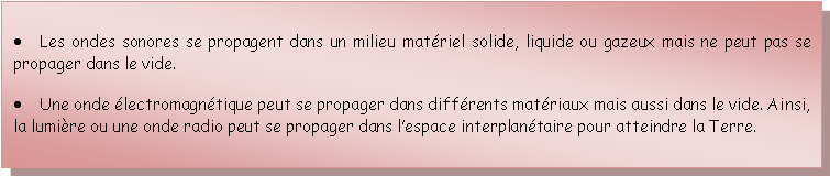 Zone de Texte: Les ondes sonores se propagent dans un milieu matriel solide, liquide ou gazeux mais ne peut pas se propager dans le vide.Une onde lectromagntique peut se propager dans diffrents matriaux mais aussi dans le vide. Ainsi, la lumire ou une onde radio peut se propager dans lespace interplantaire pour atteindre la Terre.