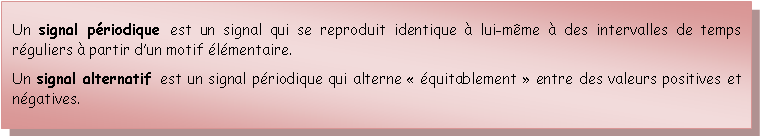 Zone de Texte: Un signal priodique est un signal qui se reproduit identique  lui-mme  des intervalles de temps rguliers  partir dun motif lmentaire.Un signal alternatif est un signal priodique qui alterne  quitablement  entre des valeurs positives et ngatives.