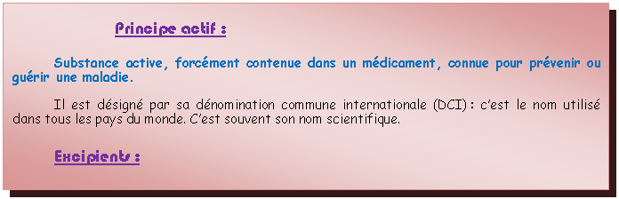 Zone de Texte: Principe actif :Substance active, forcment contenue dans un mdicament, connue pour prvenir ou gurir une maladie. Il est dsign par sa dnomination commune internationale (DCI) : cest le nom utilis dans tous les pays du monde. Cest souvent son nom scientifique.Excipients :