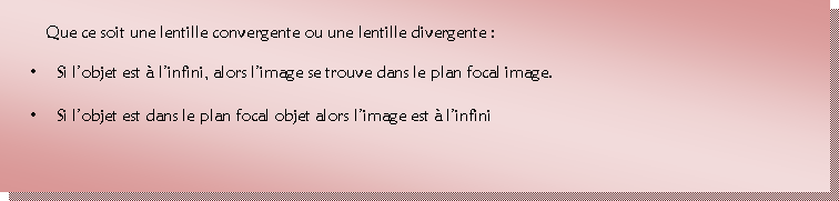 Zone de Texte: 	Que ce soit une lentille convergente ou une lentille divergente : 
•	Si l’objet est à l’infini, alors l’image se trouve dans le plan focal image.
•	Si l’objet est dans le plan focal objet alors l’image est à l’infini

